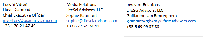 Pixium Vision Lloyd Diamond Chief Executive Officer investors@pixium-vision.com +33 1 76 21 47 49  ,Media Relations LifeSci Advisors, LLC Sophie Baumont sophie@lifesciadvisors.com +33 6 27 74 74 49  ,Investor Relations LifeSci Advisors, LLC Guillaume van Renterghem gvanrenterghem@lifesciadvisors.com +33 6 69 99 37 83