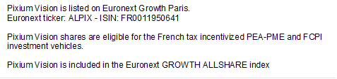 Pixium Vision is listed on Euronext Growth Paris. Euronext ticker: ALPIX - ISIN: FR0011950641 Pixium Vision shares are eligible for the French tax incentivized PEA-PME and FCPI investment vehicles. Pixium Vision is included in the Euronext GROWTH ALLSHARE index