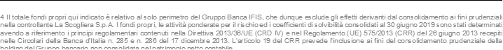 4 Il totale fondi propri qui indicato è relativo al solo perimetro del Gruppo Banca IFIS, che dunque esclude gli effetti derivanti dal consolidamento ai fini prudenziali nella controllante La Scogliera S.p.A. I fondi propri, le attività ponderate per il rischio ed i coefficienti di solvibilità consolidati al 30 giugno 2019 sono stati determinati avendo a riferimento i principi regolamentari contenuti nella Direttiva 2013/36/UE (CRD IV) e nel Regolamento (UE) 575/2013 (CRR) del 26 giugno 2013 recepiti nelle Circolari della Banca d’Italia n. 285 e n. 286 del 17 dicembre 2013. L’articolo 19 del CRR prevede l’inclusione ai fini del consolidamento prudenziale della holding del Gruppo bancario non consolidata nel patrimonio netto contabile.